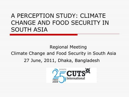 A PERCEPTION STUDY: CLIMATE CHANGE AND FOOD SECURITY IN SOUTH ASIA Regional Meeting Climate Change and Food Security in South Asia 27 June, 2011, Dhaka,