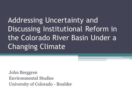 Addressing Uncertainty and Discussing Institutional Reform in the Colorado River Basin Under a Changing Climate John Berggren Environmental Studies University.