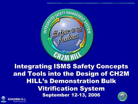 Integrating ISMS Safety Concepts and Tools into the Design of CH2M HILL’s Demonstration Bulk Vitrification System September 12-13, 2006.