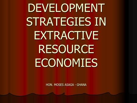 DEVELOPMENT STRATEGIES IN EXTRACTIVE RESOURCE ECONOMIES HON. MOSES ASAGA - GHANA.