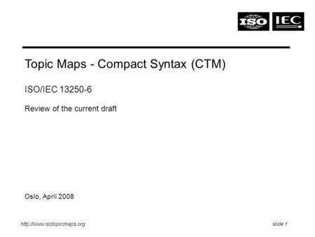 1 Topic Maps - Compact Syntax (CTM) ISO/IEC 13250-6 Review of the current draft Oslo, April 2008.