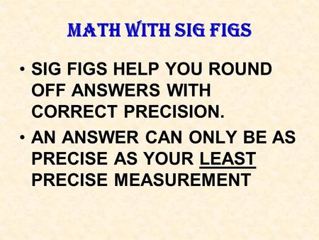 MATH WITH SIG FIGS SIG FIGS HELP YOU ROUND OFF ANSWERS WITH CORRECT PRECISION. AN ANSWER CAN ONLY BE AS PRECISE AS YOUR LEAST PRECISE MEASUREMENT.