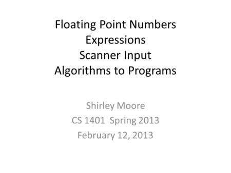 Floating Point Numbers Expressions Scanner Input Algorithms to Programs Shirley Moore CS 1401 Spring 2013 February 12, 2013.