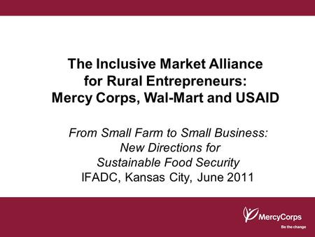 The Inclusive Market Alliance for Rural Entrepreneurs: Mercy Corps, Wal-Mart and USAID From Small Farm to Small Business: New Directions for Sustainable.