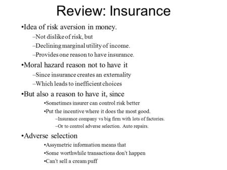 Review: Insurance Idea of risk aversion in money. –Not dislike of risk, but –Declining marginal utility of income. –Provides one reason to have insurance.