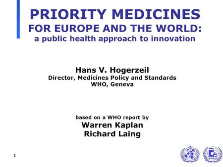 1 PRIORITY MEDICINES FOR EUROPE AND THE WORLD: a public health approach to innovation Hans V. Hogerzeil Director, Medicines Policy and Standards WHO, Geneva.