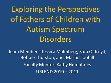 Exploring the Perspectives of Fathers of Children with Autism Spectrum Disorders Team Members: Jessica Malmberg, Sara Oldroyd, Bobbie Thurston, and Martin.