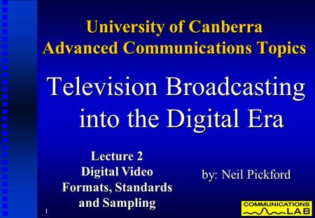 1 University of Canberra Advanced Communications Topics Television Broadcasting into the Digital Era by: Neil Pickford Lecture 2 Digital Video Formats,