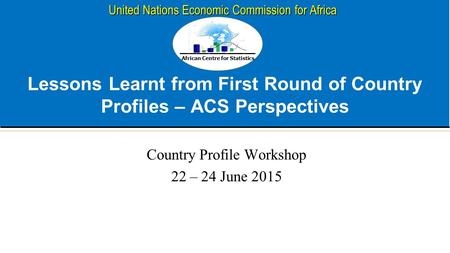 African Centre for Statistics United Nations Economic Commission for Africa Lessons Learnt from First Round of Country Profiles – ACS Perspectives Country.