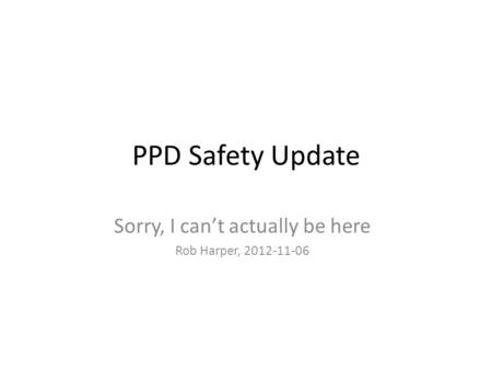 PPD Safety Update Sorry, I can’t actually be here Rob Harper, 2012-11-06.