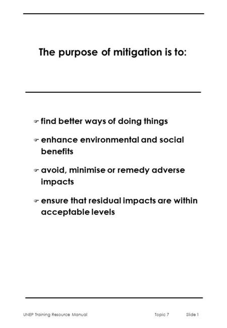 UNEP Training Resource ManualTopic 7 Slide 1 The purpose of mitigation is to: F find better ways of doing things F enhance environmental and social benefits.