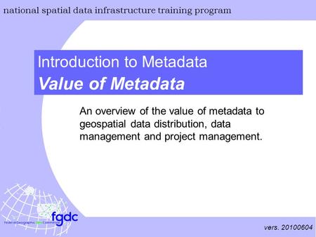 Vers. 20100604 national spatial data infrastructure training program Value of Metadata Introduction to Metadata An overview of the value of metadata to.