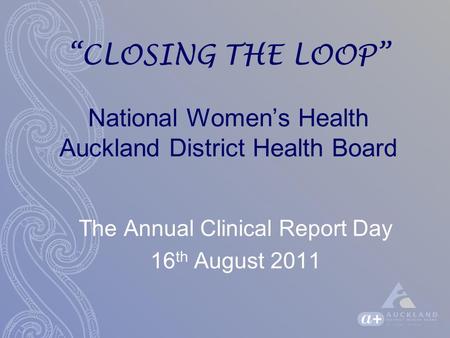 “CLOSING THE LOOP” National Women’s Health Auckland District Health Board The Annual Clinical Report Day 16 th August 2011.