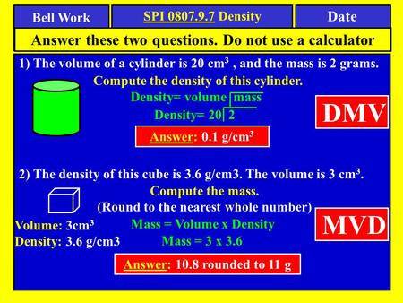 Bell Work Date SPI 0807.9.7 Density 1) The volume of a cylinder is 20 cm 3, and the mass is 2 grams. Answer these two questions. Do not use a calculator.