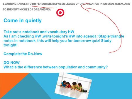 LEARNING TARGET: TO DIFFERENTIATE BETWEEN LEVELS OF ORGANIZATION IN AN ECOSYSTEM, AND TO IDENTIFY NICHES OF ORGANISMS. Come in quietly Take out a notebook.