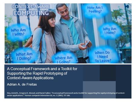 A Conceptual Framework and a Toolkit for Supporting the Rapid Prototyping of Context-Aware Applications Adrian A. de Freitas Dey, Anind K., Gregory D.