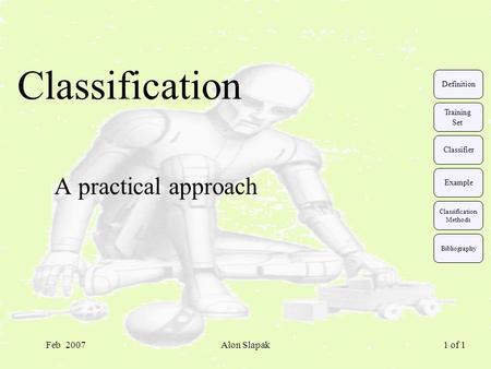 Feb 2007Alon Slapak 1 of 1 Classification A practical approach Classification Methods Training Set Classifier Example Definition Bibliography.