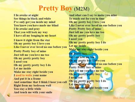 Pretty Boy (M2M) I lie awake at night See things in black and white I've only got you inside my mind You know you have made me blind I lie awake and pray.