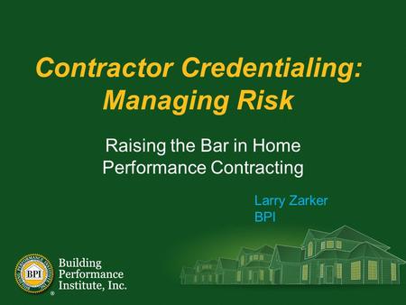 Contractor Credentialing: Managing Risk Raising the Bar in Home Performance Contracting Larry Zarker BPI.