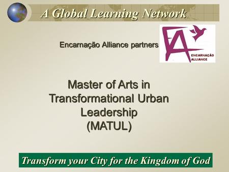 Encarnação Alliance partners Master of Arts in Transformational Urban Leadership (MATUL) Transform your City for the Kingdom of God A Global Learning Network.