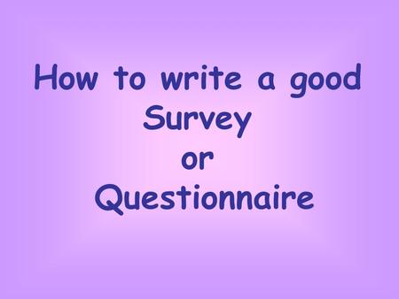 How to write a good Survey or Questionnaire. So what do you need to do? Decide on good title. List the things you would like to know about. Decide what.