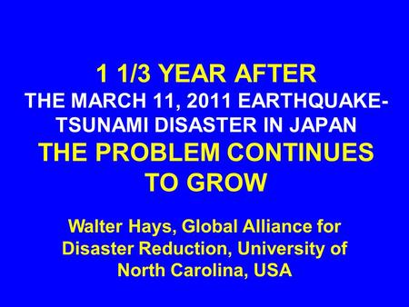 1 1/3 YEAR AFTER THE MARCH 11, 2011 EARTHQUAKE- TSUNAMI DISASTER IN JAPAN THE PROBLEM CONTINUES TO GROW Walter Hays, Global Alliance for Disaster Reduction,