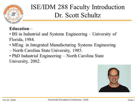 Oct 22, 2008 Huntsville Simulation Conference - 2008 Slide 1 ISE/IDM 288 Faculty Introduction Dr. Scott Schultz Education – BS in Industrial and Systems.