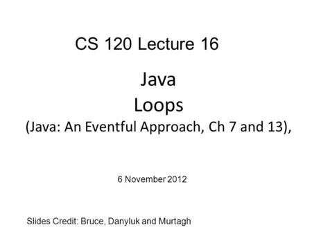 Java Loops (Java: An Eventful Approach, Ch 7 and 13), Slides Credit: Bruce, Danyluk and Murtagh CS 120 Lecture 16 6 November 2012.