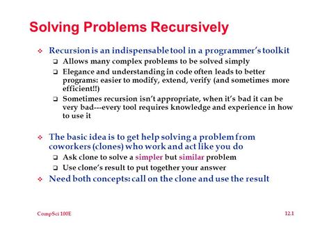 CompSci 100E 12.1 Solving Problems Recursively  Recursion is an indispensable tool in a programmer’s toolkit  Allows many complex problems to be solved.