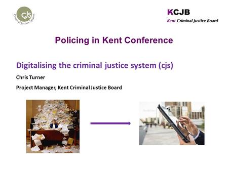 Policing in Kent Conference Digitalising the criminal justice system (cjs) Chris Turner Project Manager, Kent Criminal Justice Board.