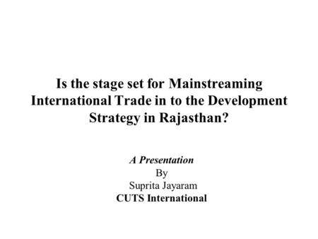 Is the stage set for Mainstreaming International Trade in to the Development Strategy in Rajasthan? A Presentation By Suprita Jayaram CUTS International.