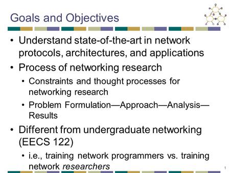 1 Goals and Objectives Understand state-of-the-art in network protocols, architectures, and applications Process of networking research Constraints and.