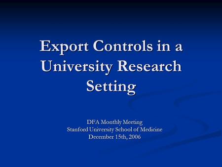 Export Controls in a University Research Setting DFA Monthly Meeting Stanford University School of Medicine December 15th, 2006.