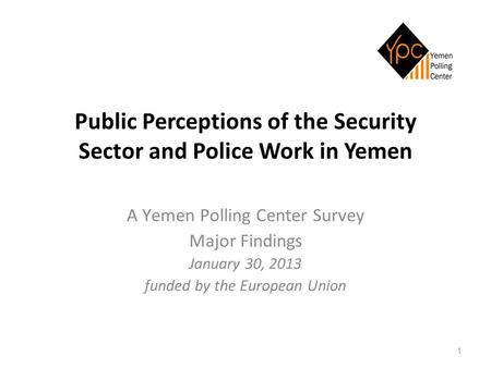 1 Public Perceptions of the Security Sector and Police Work in Yemen A Yemen Polling Center Survey Major Findings January 30, 2013 funded by the European.