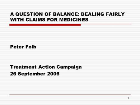 1 A QUESTION OF BALANCE: DEALING FAIRLY WITH CLAIMS FOR MEDICINES Peter Folb Treatment Action Campaign 26 September 2006.