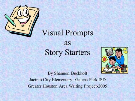 Visual Prompts as Story Starters By Shannon Buckholt Jacinto City Elementary- Galena Park ISD Greater Houston Area Writing Project-2005.