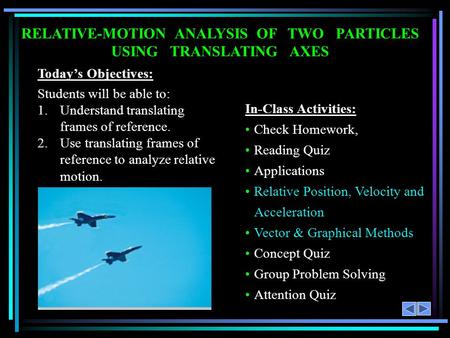 RELATIVE-MOTION ANALYSIS OF TWO PARTICLES USING TRANSLATING AXES Today’s Objectives: Students will be able to: 1.Understand translating frames of reference.