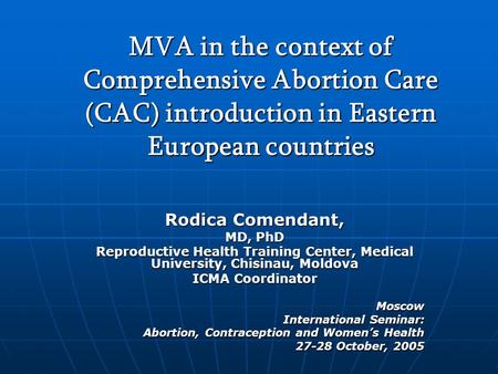 MVA in the context of Comprehensive Abortion Care (CAC) introduction in Eastern European countries Rodica Comendant, MD, PhD Reproductive Health Training.