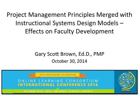 Project Management Principles Merged with Instructional Systems Design Models – Effects on Faculty Development Gary Scott Brown, Ed.D., PMP October 30,