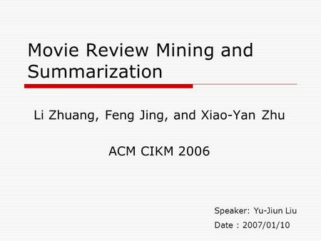 Movie Review Mining and Summarization Li Zhuang, Feng Jing, and Xiao-Yan Zhu ACM CIKM 2006 Speaker: Yu-Jiun Liu Date : 2007/01/10.