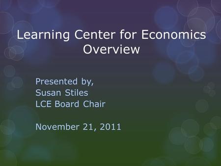 Learning Center for Economics Overview Presented by, Susan Stiles LCE Board Chair November 21, 2011.