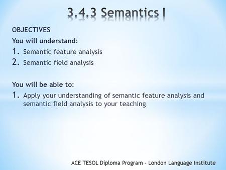 ACE TESOL Diploma Program – London Language Institute OBJECTIVES You will understand: 1. Semantic feature analysis 2. Semantic field analysis You will.