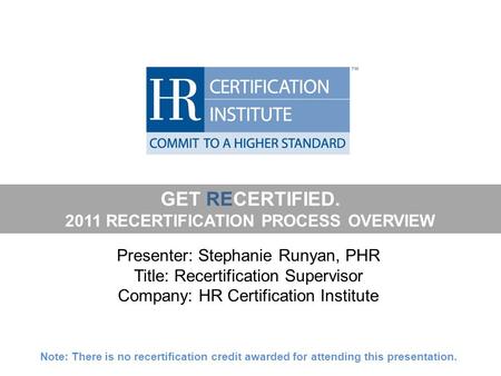 GET RECERTIFIED. 2011 RECERTIFICATION PROCESS OVERVIEW Presenter: Stephanie Runyan, PHR Title: Recertification Supervisor Company: HR Certification Institute.