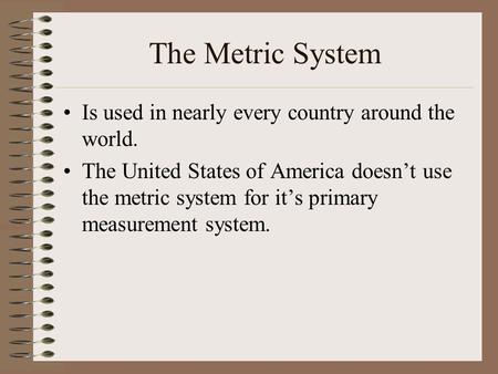 The Metric System Is used in nearly every country around the world. The United States of America doesn’t use the metric system for it’s primary measurement.