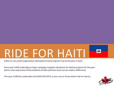 RIDE FOR HAITI CARE is a non-profit organization dedicated to improving the lives of the poor in Haiti. Every year CARE undertakes a major campaign to.