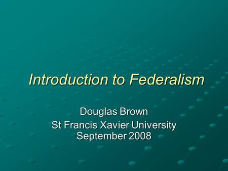 Introduction to Federalism Introduction to Federalism Douglas Brown St Francis Xavier University September 2008.