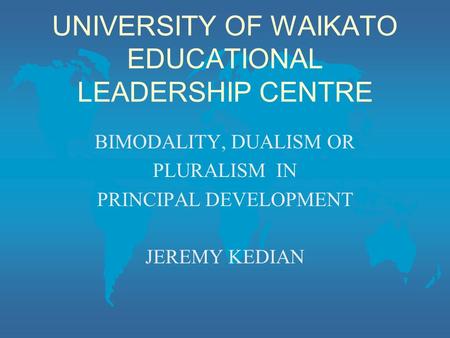 UNIVERSITY OF WAIKATO EDUCATIONAL LEADERSHIP CENTRE BIMODALITY, DUALISM OR PLURALISM IN PRINCIPAL DEVELOPMENT JEREMY KEDIAN.