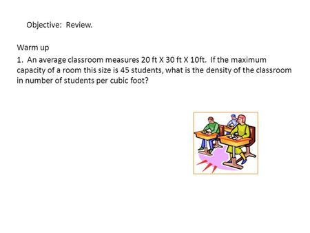 Objective: Review. Warm up 1. An average classroom measures 20 ft X 30 ft X 10ft. If the maximum capacity of a room this size is 45 students, what is the.