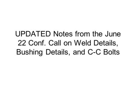 UPDATED Notes from the June 22 Conf. Call on Weld Details, Bushing Details, and C-C Bolts.