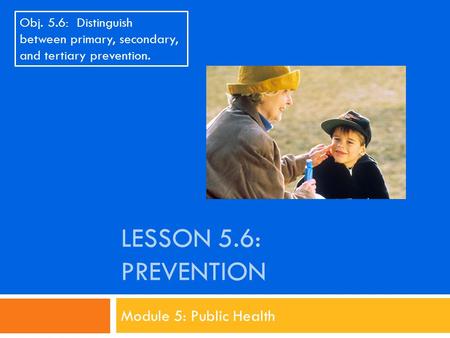 LESSON 5.6: PREVENTION Module 5: Public Health Obj. 5.6: Distinguish between primary, secondary, and tertiary prevention.